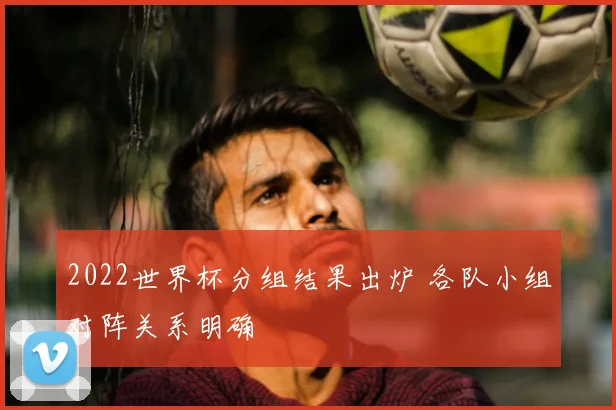 2022世界杯分组结果出炉 各队小组对阵关系明确