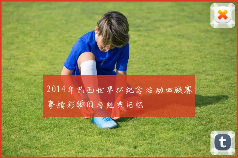 2014年巴西世界杯纪念活动回顾赛事精彩瞬间与经典记忆