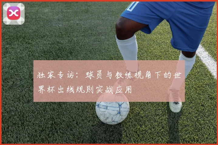 独家专访:球员与教练视角下的世界杯出线规则实战应用