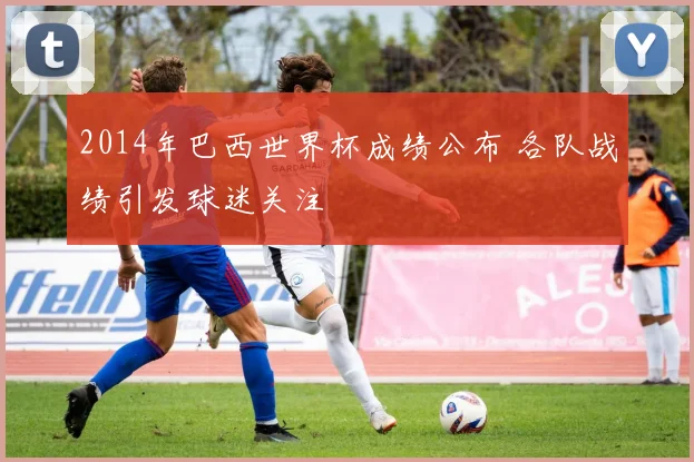 2014年巴西世界杯成绩公布 各队战绩引发球迷关注