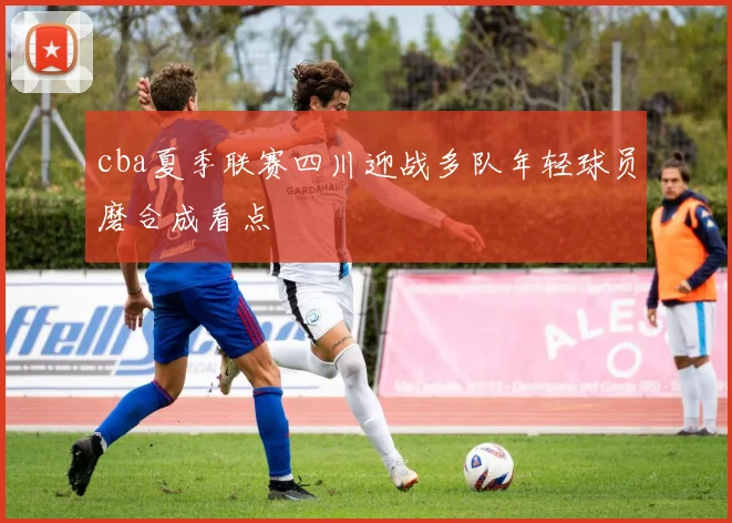 cba夏季联赛四川迎战多队年轻球员磨合成看点