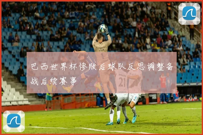 巴西世界杯惨败后球队反思调整备战后续赛事