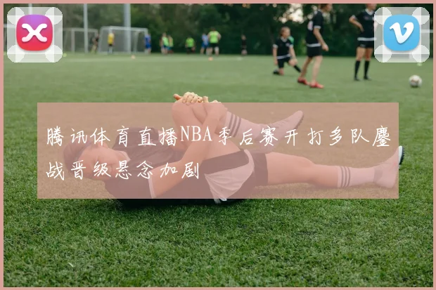 腾讯体育直播NBA季后赛开打多队鏖战晋级悬念加剧