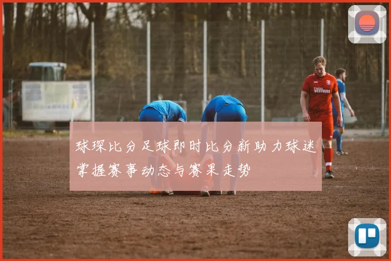 球琛比分足球即时比分新助力球迷掌握赛事动态与赛果走势