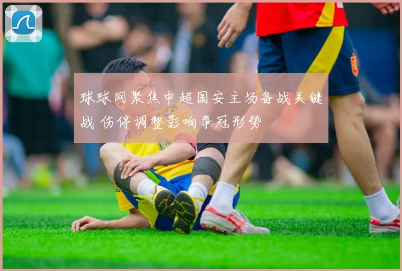 球球网聚焦中超国安主场备战关键战 伤停调整影响争冠形势