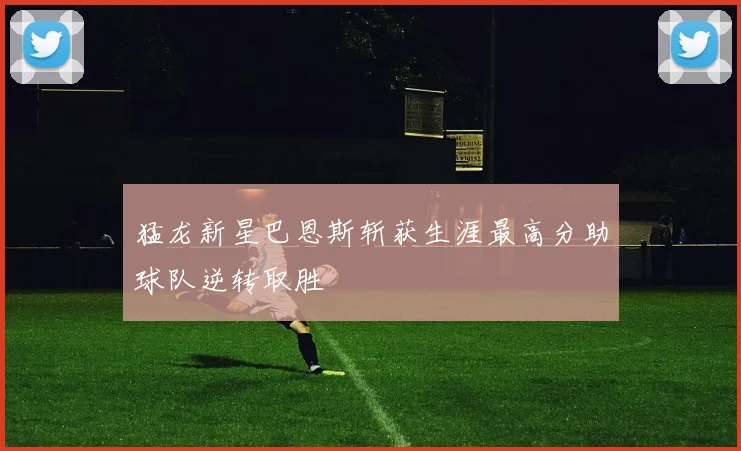 猛龙新星巴恩斯斩获生涯最高分助球队逆转取胜