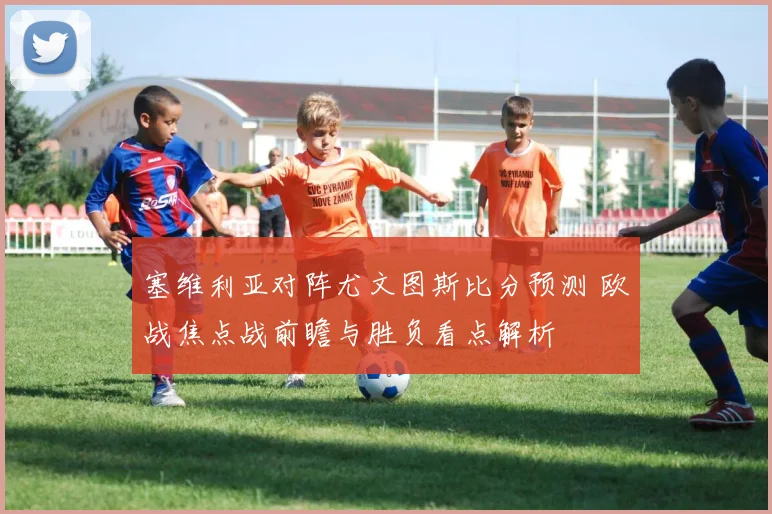 塞维利亚对阵尤文图斯比分预测 欧战焦点战前瞻与胜负看点解析
