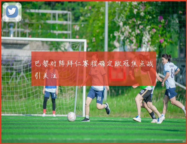 巴黎对阵拜仁赛程确定欧冠焦点战引关注