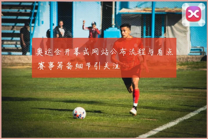 奥运会开幕式网站公布流程与看点 赛事筹备细节引关注