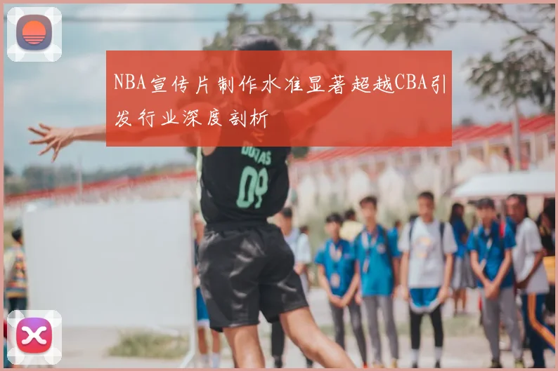 NBA宣传片制作水准显著超越CBA引发行业深度剖析