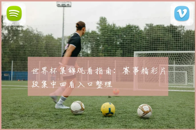 世界杯集锦观看指南：赛事精彩片段集中回看入口整理